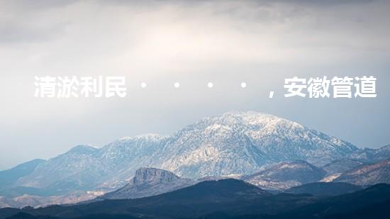 清淤利民，安徽管道暢通如新！